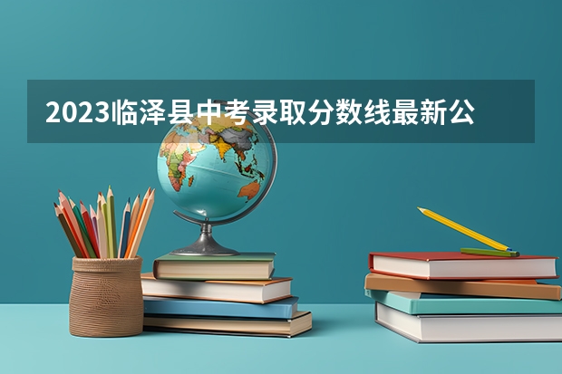 2023临泽县中考录取分数线最新公布 2023大同中考高中定向生各校录取分数线