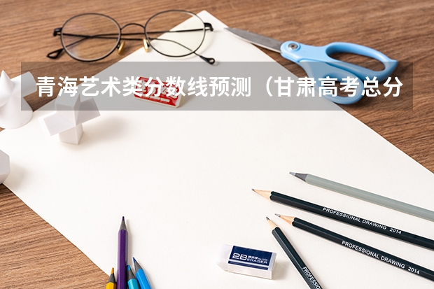 青海艺术类分数线预测（甘肃高考总分及各科分数）