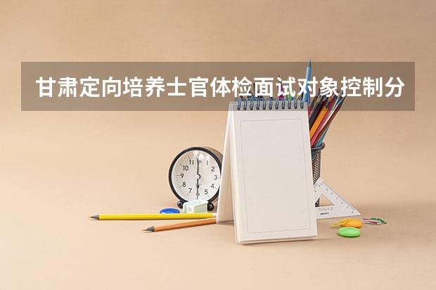 甘肃定向培养士官体检面试对象控制分数线 2023分数不够投档线可不可以被录取