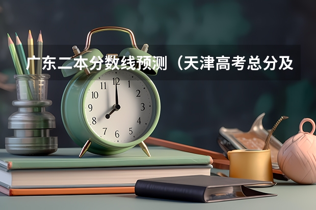 广东二本分数线预测（天津高考总分及各科分数）