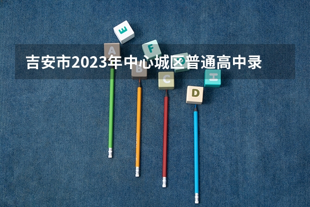吉安市2023年中心城区普通高中录取分数线公布（广东高考大专院校分数线排名,比较好的大专排行榜）