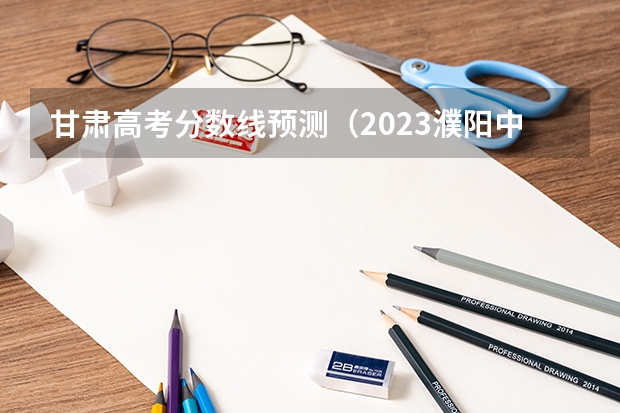 甘肃高考分数线预测（2023濮阳中考录取分数线最新公布）