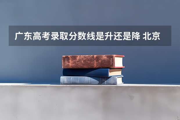 广东高考录取分数线是升还是降 北京所有的大学录取分数线排名榜