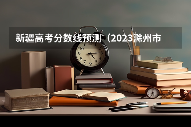 新疆高考分数线预测（2023滁州市本级高中录取分数线公布）