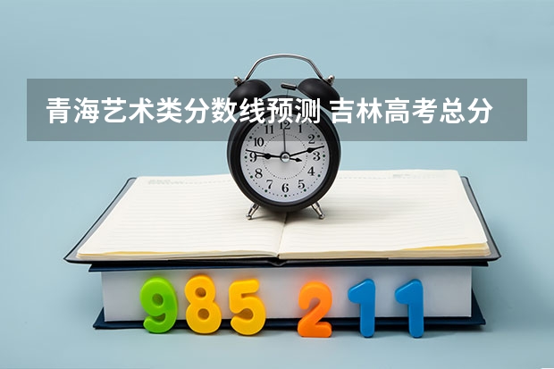 青海艺术类分数线预测 吉林高考总分及各科分数