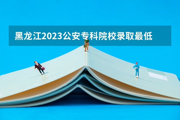 黑龙江2023公安专科院校录取最低分数线 广西2023高考本科第二批最低投档分数线（第三次征集）