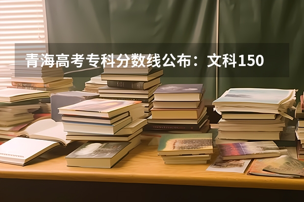 青海高考专科分数线公布：文科150分（预计青海高考本科录取分数线）