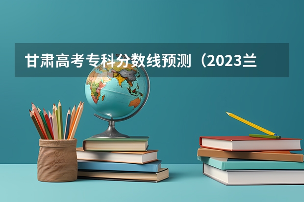 甘肃高考专科分数线预测（2023兰州中考录取分数线最新公布）