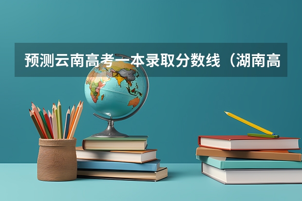 预测云南高考一本录取分数线（湖南高考总分及各科分数）