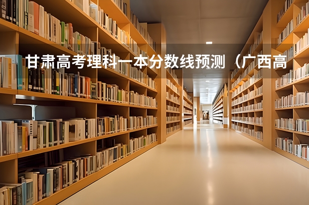 甘肃高考理科一本分数线预测（广西高考分数线预测）