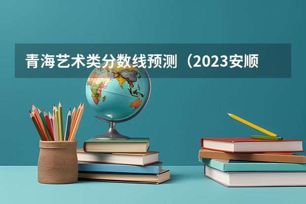 青海艺术类分数线预测（2023安顺中考录取分数线）
