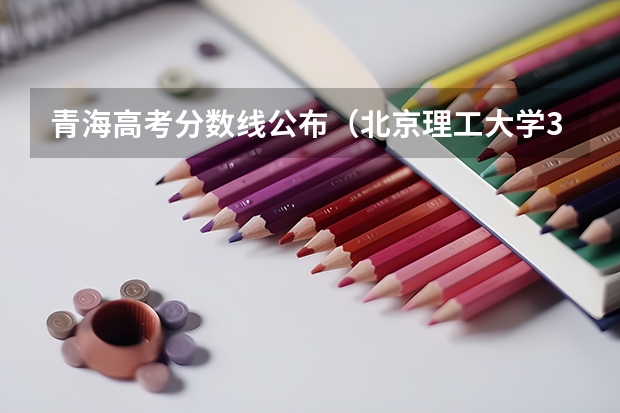青海高考分数线公布（北京理工大学3+1国际班招生分数线）