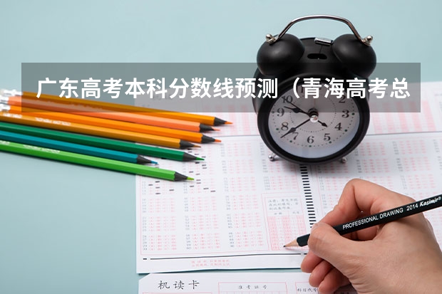 广东高考本科分数线预测（青海高考总分及各科分数）