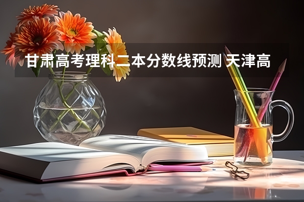 甘肃高考理科二本分数线预测 天津高考总分及各科分数