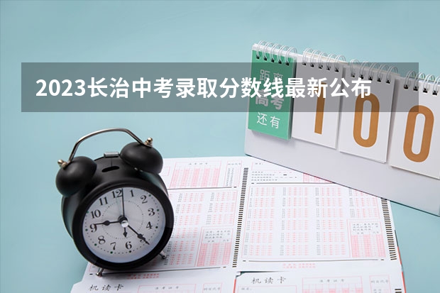 2023长治中考录取分数线最新公布（2023张家界中考普通高中录取分数线）