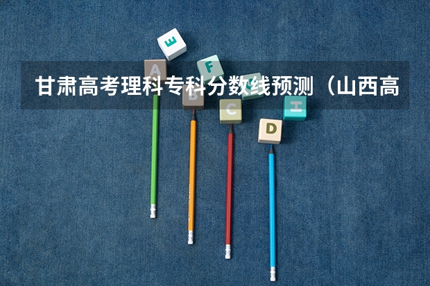 甘肃高考理科专科分数线预测（山西高考总分及各科分数）