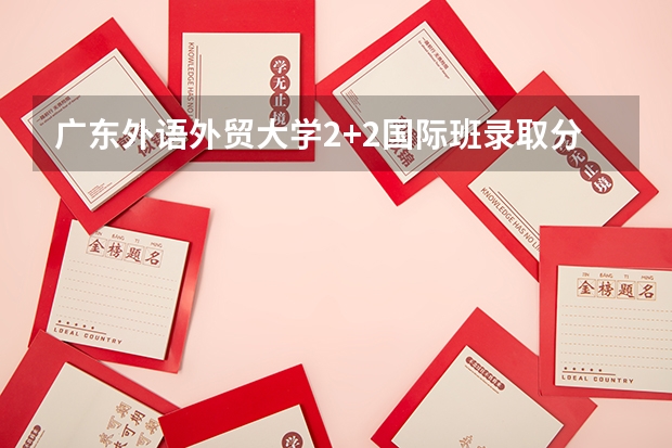 广东外语外贸大学2+2国际班录取分数线（北京理工大学3+1国际班招生分数线）
