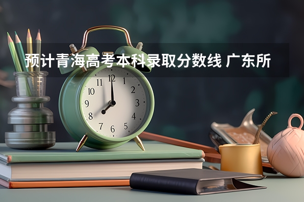 预计青海高考本科录取分数线 广东所有的大学录取分数线排名榜