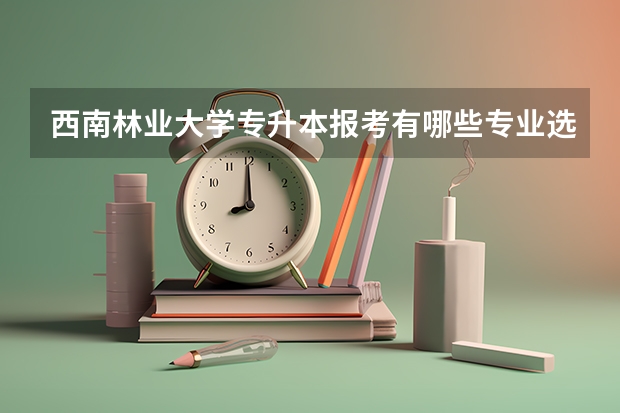 西南林业大学专升本报考有哪些专业选择？