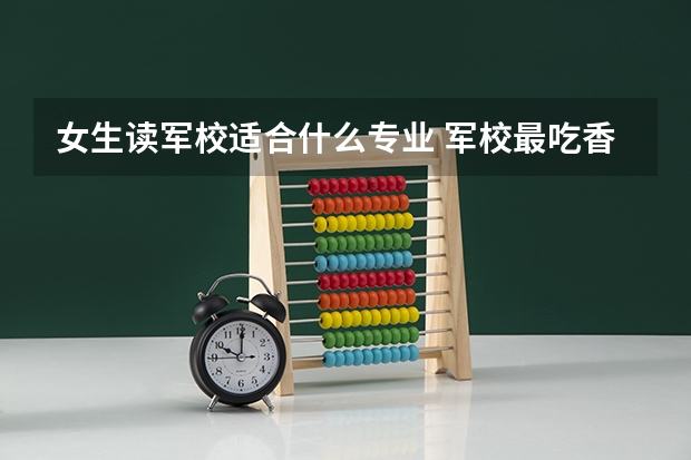 女生读军校适合什么专业 军校最吃香的专业