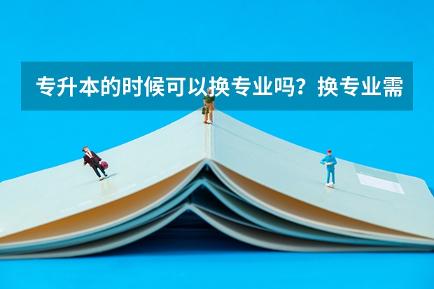 专升本的时候可以换专业吗？换专业需要满足哪些条件呢？