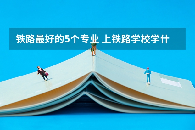 铁路最好的5个专业 上铁路学校学什么专业好