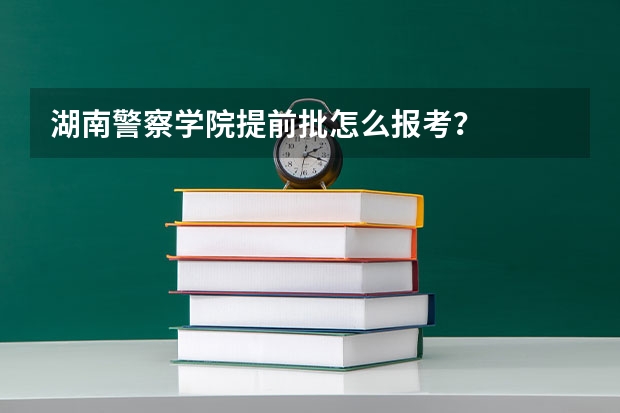 湖南警察学院提前批怎么报考？
