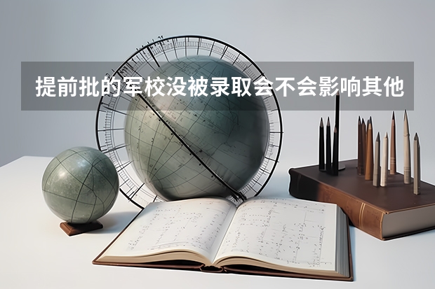 提前批的军校没被录取会不会影响其他的录取？ 提前批录取的军校可以报几个？