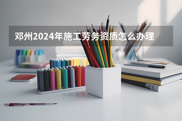 邓州2024年施工劳务资质怎么办理