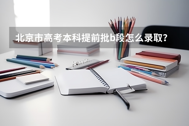 北京市高考本科提前批b段怎么录取？