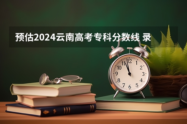 预估2024云南高考专科分数线 录取线预计是多少