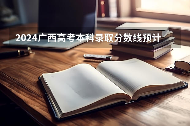 2024广西高考本科录取分数线预计是多少 本科分数线预估