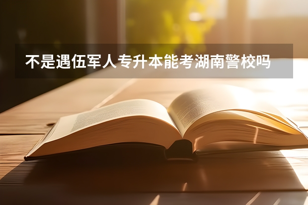 不是遇伍军人专升本能考湖南警校吗