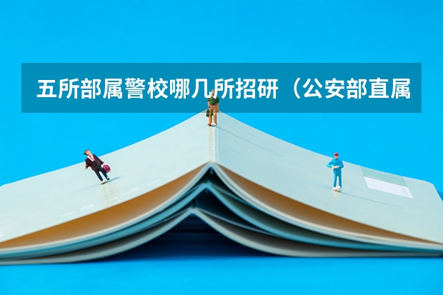 五所部属警校哪几所招研（公安部直属的五所警校排名）