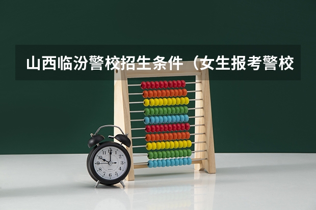 山西临汾警校招生条件（女生报考警校的条件）