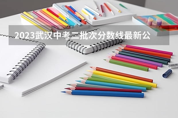 2023武汉中考二批次分数线最新公布 2023抚州中考录取分数线最新公布