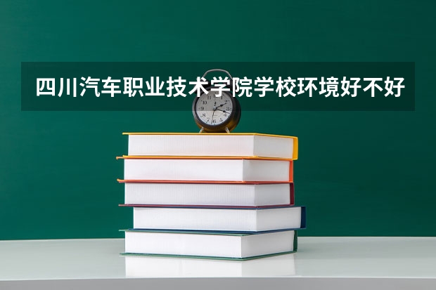 四川汽车职业技术学院学校环境好不好 四川汽车职业技术学院宿舍环境怎么样