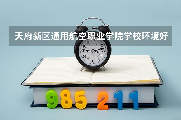 天府新区通用航空职业学院学校环境好不好 天府新区通用航空职业学院宿舍环境怎么样
