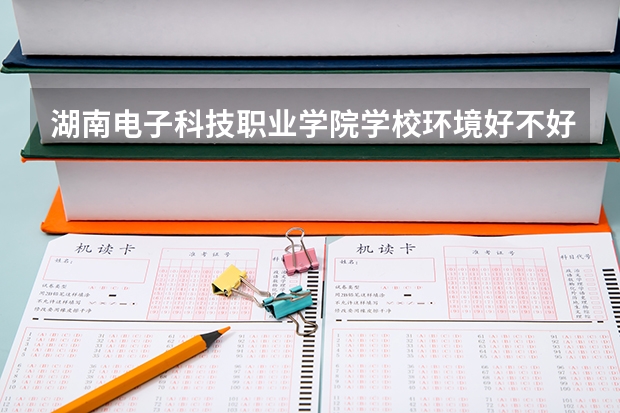 湖南电子科技职业学院学校环境好不好 湖南电子科技职业学院宿舍环境怎么样