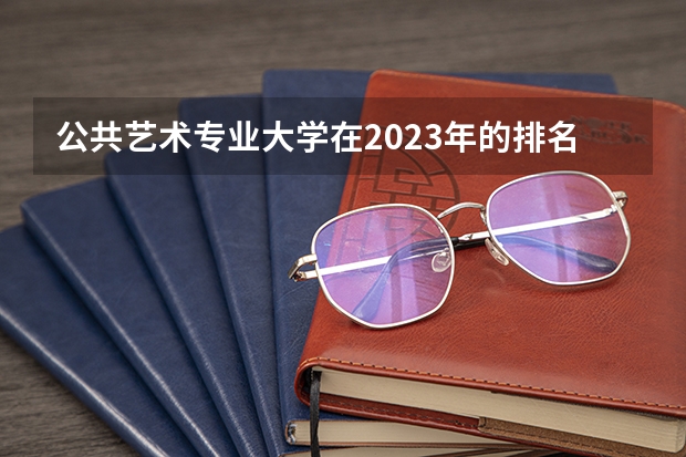 公共艺术专业大学在2023年的排名情况如何 公共艺术专业前十名是哪几所大学