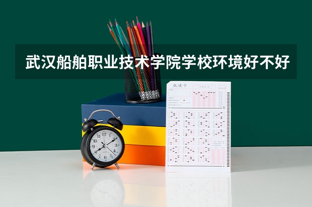 武汉船舶职业技术学院学校环境好不好 武汉船舶职业技术学院宿舍环境怎么样