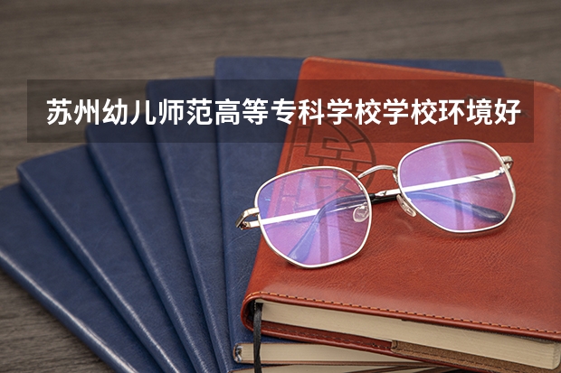 苏州幼儿师范高等专科学校学校环境好不好 苏州幼儿师范高等专科学校宿舍环境怎么样