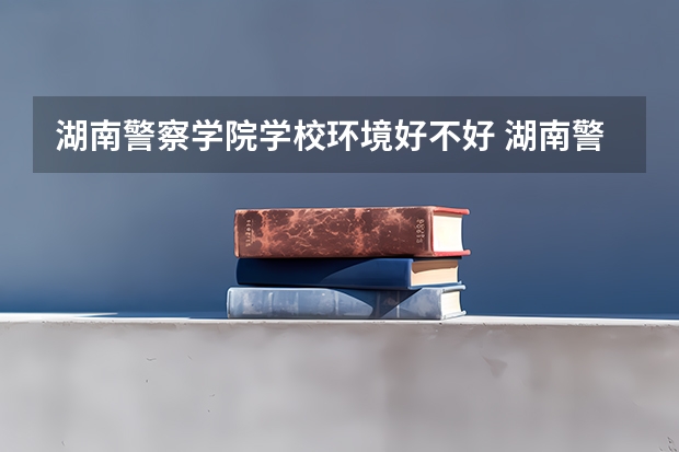 湖南警察学院学校环境好不好 湖南警察学院宿舍环境怎么样