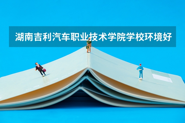 湖南吉利汽车职业技术学院学校环境好不好 湖南吉利汽车职业技术学院宿舍环境怎么样