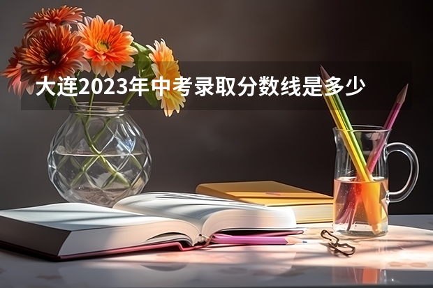 大连2023年中考录取分数线是多少 天津高考总分及各科分数