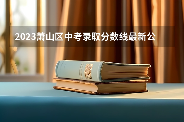 2023萧山区中考录取分数线最新公布 辽宁高考总分及各科分数
