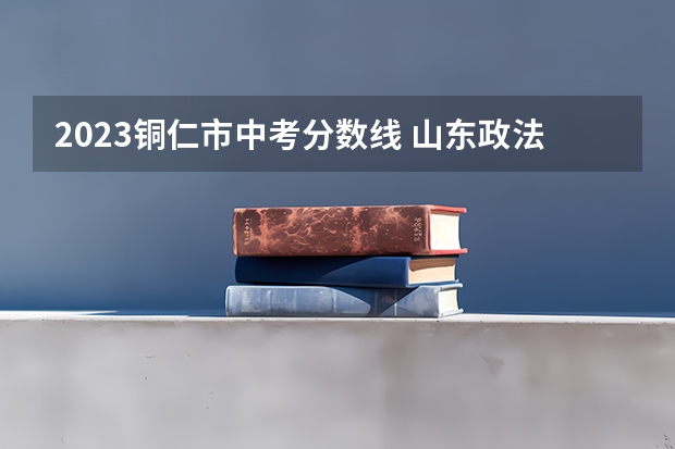 2023铜仁市中考分数线 山东政法类大学有哪些及录取分数线排行榜
