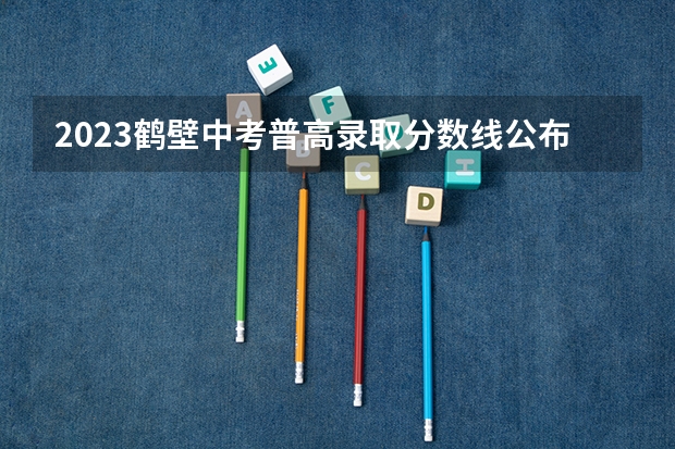 2023鹤壁中考普高录取分数线公布 贵州2023国家专项计划第3次征集志愿平行投档分数线
