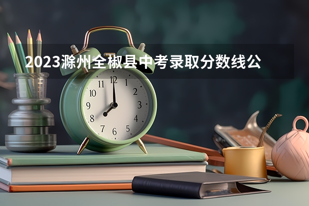 2023滁州全椒县中考录取分数线公布 2023巢湖中考录取分数线最新公布
