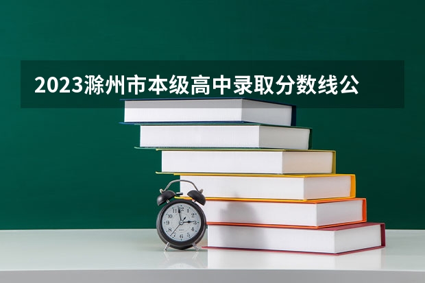 2023滁州市本级高中录取分数线公布（2023东乡区中考录取分数线最新公布）